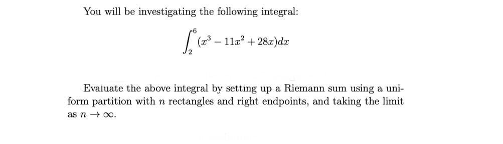 You will be investigating the following integral:
11a? + 28x)dx
Evaluate the above integral by setting up a Riemann sum using a uni-
form partition with n rectangles and right endpoints, and taking the limit
as n → xo.
