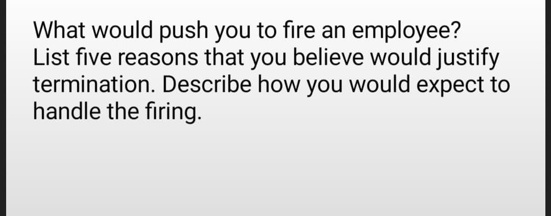 What would push you to fire an employee?
List five reasons that you believe would justify
termination. Describe how you would expect to
handle the firing.
