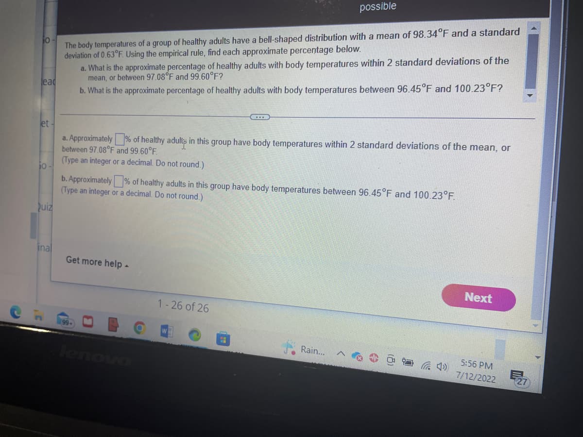 10
lead
et-
jo-
Quiz
inal
The body temperatures of a group of healthy adults have a bell-shaped distribution with a mean of 98.34°F and a standard
deviation of 0.63°F. Using the empirical rule, find each approximate percentage below.
a. What is the approximate percentage of healthy adults with body temperatures within 2 standard deviations of the
mean, or between 97.08°F and 99.60°F?
b. What is the approximate percentage of healthy adults with body temperatures between 96.45°F and 100.23°F?
a. Approximately % of healthy adults in this group have body temperatures within 2 standard deviations of the mean, or
between 97.08°F and 99.60°F.
(Type an integer or a decimal. Do not round.)
b. Approximately % of healthy adults in this group have body temperatures between 96.45°F and 100.23°F.
(Type an integer or a decimal. Do not round.)
Get more help -
99+
B
possible
LA
lenovo
1-26 of 26
Rain...
Next
5:56 PM
7/12/2022 E27