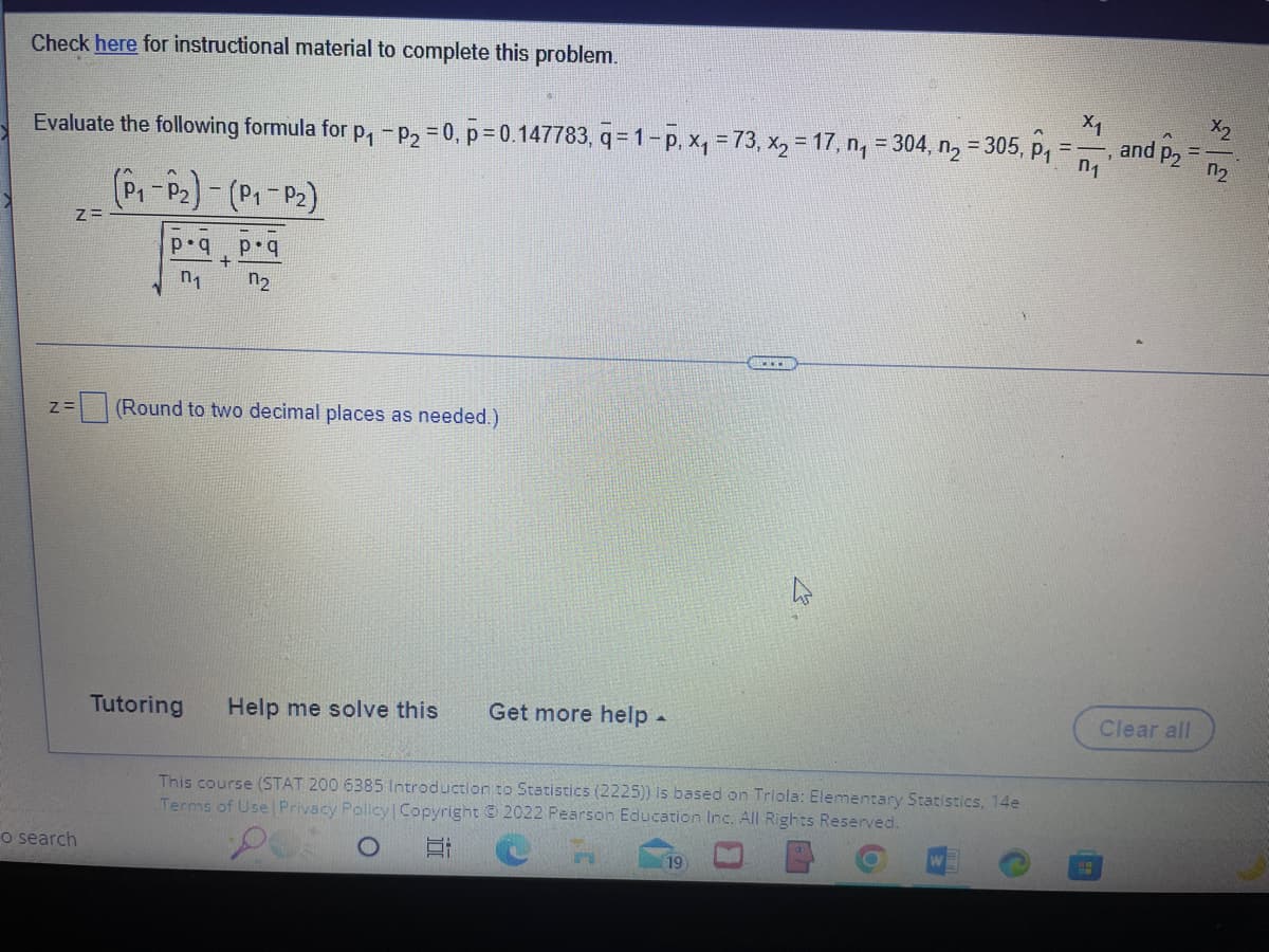 X1
n₁
Evaluate the following formula for p₁ - P₂ = 0, p=0.147783, q=1-p, x₁ = 73, x₂ = 17, n₁ = 304, n₂ = 305, p₁ =
Check here for instructional material to complete this problem.
Z=
Z=
o search
(P₁-P₂) - (P₁-P₂)
p.q p.q
+
0₁ n₂
(Round to two decimal places as needed.)
Tutoring Help me solve this
Get more help.
This course (STAT 200 6385 Introduction to Statistics (2225)) is based on Triola: Elementary Statistics, 14e
Terms of Use | Privacy Policy | Copyright © 2022 Pearson Education Inc. All Rights Reserved.
Et
19
H
and P2
Clear all
X2
0₂