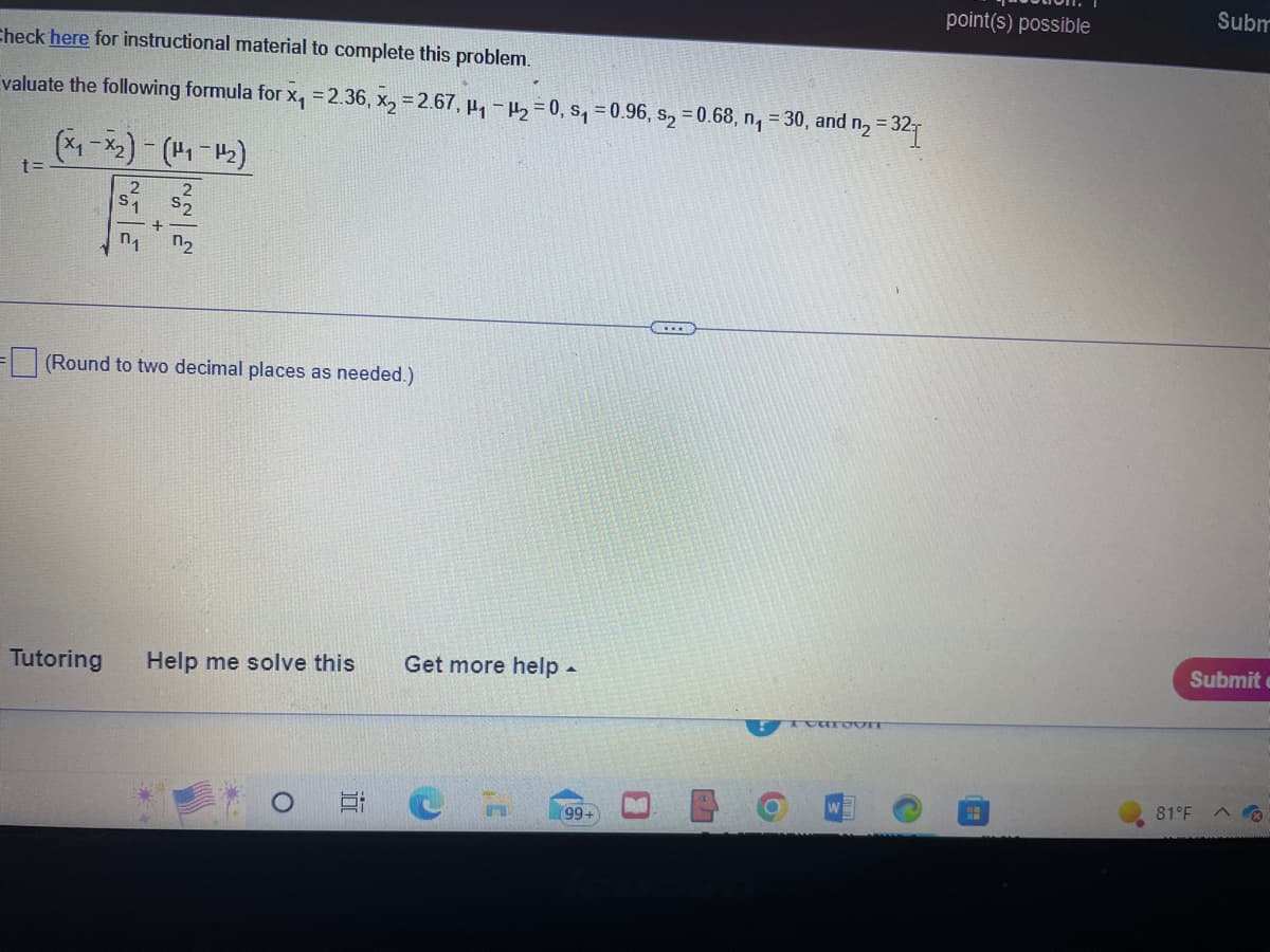 Check here for instructional material to complete this problem.
valuate the following formula for x₁ = 2.36, x₂ = 2.67, H₁-H₂=0, s₁=0.96, s₂ = 0.68, n₁ = 30, and n₂ =3
= 321
t=
(x₁-x₂) - (1₁-1₂)
2
+
n₁ 0₂
(Round to two decimal places as needed.)
Tutoring
Help me solve this
Get more help.
CH
(99+
B
6
TCaroUIT
point(s) possible
Subm
Submit
81°F A