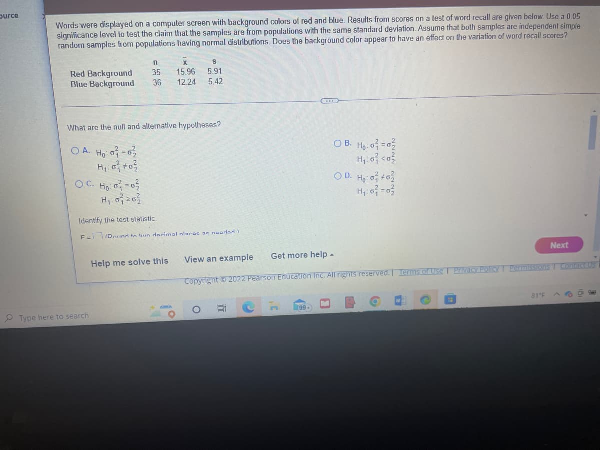 burce
Words were displayed on a computer screen with background colors of red and blue. Results from scores on a test of word recall are given below. Use a 0.05
significance level to test the claim that the samples are from populations with the same standard deviation. Assume that both samples are independent simple
random samples from populations having normal distributions. Does the background color appear to have an effect on the variation of word recall scores?
Red Background
Blue Background
What are the null and alternative hypotheses?
OA. Ho: 0 = 0
H₁:0² #0²/2
OC. Ho: 0 = 02
H₁: 07202
n
X
S
35 15.96 5.91
36 12.24 5.42
Type here to search
Identify the test statistic.
F=Round to two decimal nlaroc ae nooded I
Help me solve this
E
n
C
99+
OB. Ho: 0=02
H₁:0² <0²
View an example Get more help.
Copyright © 2022 Pearson Education Inc. All rights reserved. Terms of Use | Privacy Policy | Permissions Contact Us
OD. Ho: o #02
H₁:0² = 0²
LA
O
Next
81°F