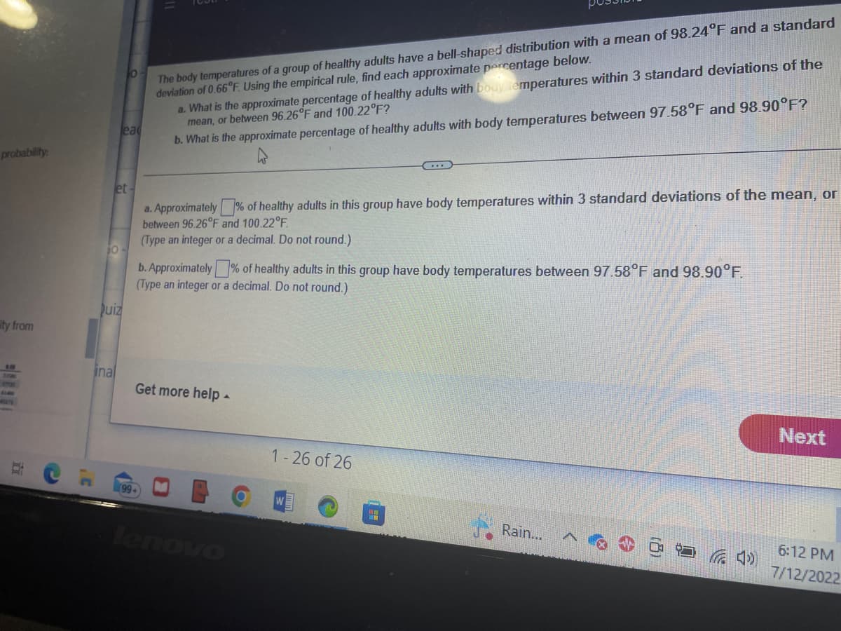 probability:
ity from
679
i
C
C
et-
0
lead
Quiz
inal
The body temperatures of a group of healthy adults have a bell-shaped distribution with a mean of 98.24°F and a standard
deviation of 0.66°F. Using the empirical rule, find each approximate percentage below.
(99+
a. What is the approximate percentage of healthy adults with body temperatures within 3 standard deviations of the
mean, or between 96.26°F and 100.22°F?
b. What is the approximate percentage of healthy adults with body temperatures between 97.58°F and 98.90°F?
a. Approximately % of healthy adults in this group have body temperatures within 3 standard deviations of the mean, or
between 96.26°F and 100.22°F.
(Type an integer or a decimal. Do not round.)
b. Approximately % of healthy adults in this group have body temperatures between 97.58°F and 98.90°F.
(Type an integer or a decimal. Do not round.)
Get more help.
0
lenovo
1-26 of 26
Rain...
Next
6:12 PM
7/12/2022