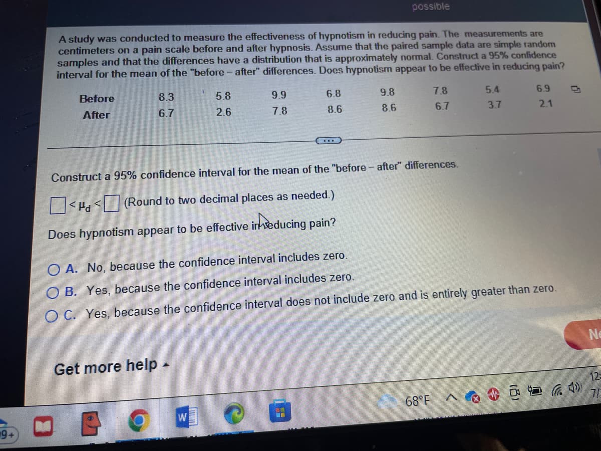 A study was conducted to measure the effectiveness of hypnotism in reducing pain. The measurements are
centimeters on a pain scale before and after hypnosis. Assume that the paired sample data are simple random
samples and that the differences have a distribution that is approximately normal. Construct a 95% confidence
interval for the mean of the "before-after" differences. Does hypnotism appear to be effective in reducing pain?
Before
After
8.3
6.7
5.8
2.6
9.9
7.8
Get more help.
6.8
8.6
possible
9.8
8.6
7.8
Construct a 95% confidence interval for the mean of the "before-after" differences.
<< (Round to two decimal places as needed.)
Does hypnotism appear to be effective in seducing pain?
6.7
68°F
5.4
3.7
6.9
OA. No, because the confidence interval includes zero.
B. Yes, because the confidence interval includes zero.
OC. Yes, because the confidence interval does not include zero and is entirely greater than zero.
2.1
Ne
125
7/2