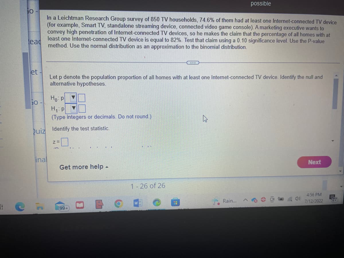 lead
50
In a Leichtman Research Group survey of 850 TV households, 74.6% of them had at least one Internet-connected TV device
(for example, Smart TV, standalone streaming device, connected video game console). A marketing executive wants to
convey high penetration of Internet-connected TV devices, so he makes the claim that the percentage of all homes with at
least one Internet-connected TV device is equal to 82%. Test that claim using a 0.10 significance level. Use the P-value
method. Use the normal distribution as an approximation to the binomial distribution.
et -
Let p denote the population proportion of all homes with at least one Internet-connected TV device. Identify the null and
alternative hypotheses.
Ho: P
H₁: p
(Type integers or decimals. Do not round.)
Quiz Identify the test statistic.
inal
Z=
Get more help.
99+
1-26 of 26
possible
4
Rain...
S
Next
4:56 PM
7/12/2022
ME