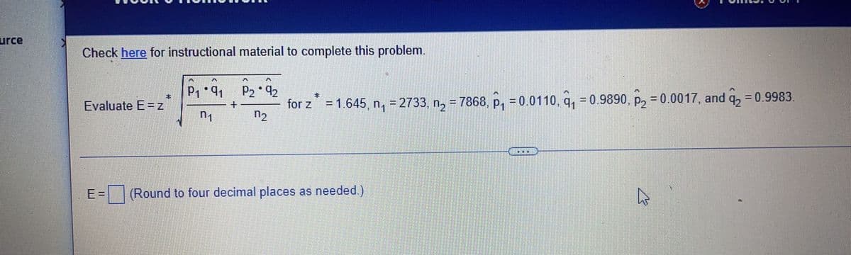 urce
Check here for instructional material to complete this problem.
Evaluate E=z
*
P₁*9₁1
n₁
+
P₂*92
n₂
for z = 1.645, n₁ = 2733, n₂ = 7868, p₁ = 0.0110, q₁ = 0.9890, P₂ = 0.0017, and q2 = 0.9983.
E = (Round to four decimal places as needed.)
DODG
4²