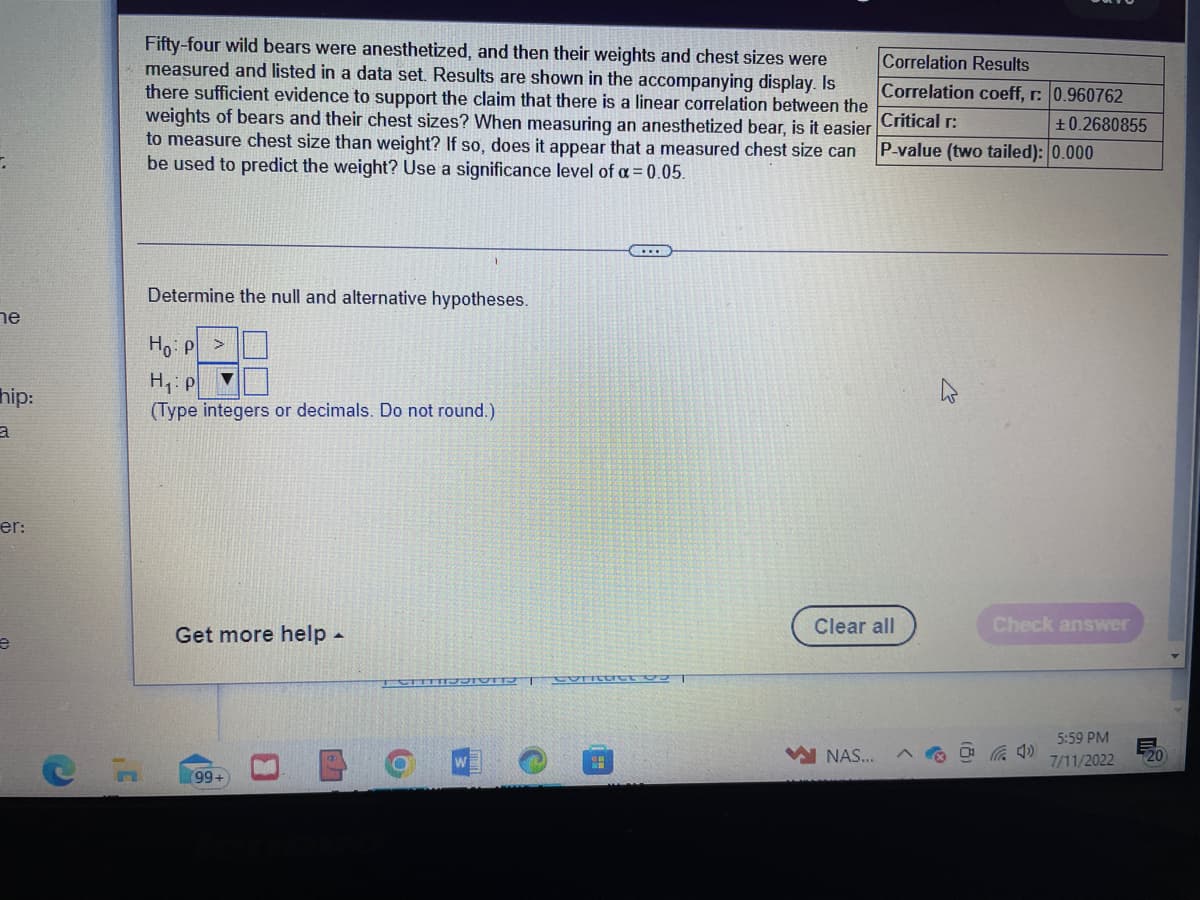 ne
hip:
a
er:
e
C
,C
Fifty-four wild bears were anesthetized, and then their weights and chest sizes were
measured and listed in a data set. Results are shown in the accompanying display. Is
there sufficient evidence to support the claim that there is a linear correlation between the
weights of bears and their chest sizes? When measuring an anesthetized bear, is it easier
to measure chest size than weight? If so, does it appear that a measured chest size can
be used to predict the weight? Use a significance level of α = 0.05.
Determine the null and alternative hypotheses.
Ho: P
H₁: p
▼
(Type integers or decimals. Do not round.)
Get more help.
(99+
TRUSIONST Correct 03 T
O
C...
SE
Correlation Results
Correlation coeff, r: 0.960762
Critical r:
+0.2680855
P-value (two tailed): 0.000
Clear all
NAS...
4
Check answer
5:59 PM
7/11/2022
E
20