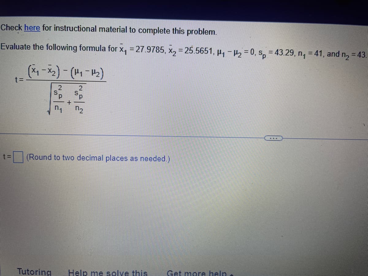 ## Statistical Problem: Evaluating a t-Statistic

### Instructions
To complete this problem, you can refer to the instructional material provided [here](#).

### Problem Statement
Evaluate the following formula for:
- \( \bar{x}_1 = 27.9785 \)
- \( \bar{x}_2 = 25.5651 \)
- \( \mu_1 - \mu_2 = 0 \)
- \( s_p = 43.29 \)
- \( n_1 = 41 \)
- \( n_2 = 43 \)

### Formula
\[ 
t = \frac{ \left( \bar{x}_1 - \bar{x}_2 \right) - \left( \mu_1 - \mu_2 \right) }{ \sqrt{ \frac{ s_p^2 }{ n_1 } + \frac{ s_p^2 }{ n_2 } } }
\]

### Calculation Box
\[ 
t = \boxed{ \ } \quad (\text{Round to two decimal places as needed.})
\]

### Additional Resources
- [Tutoring](#)
- [Help me solve this](#)
- [Get more help](#)