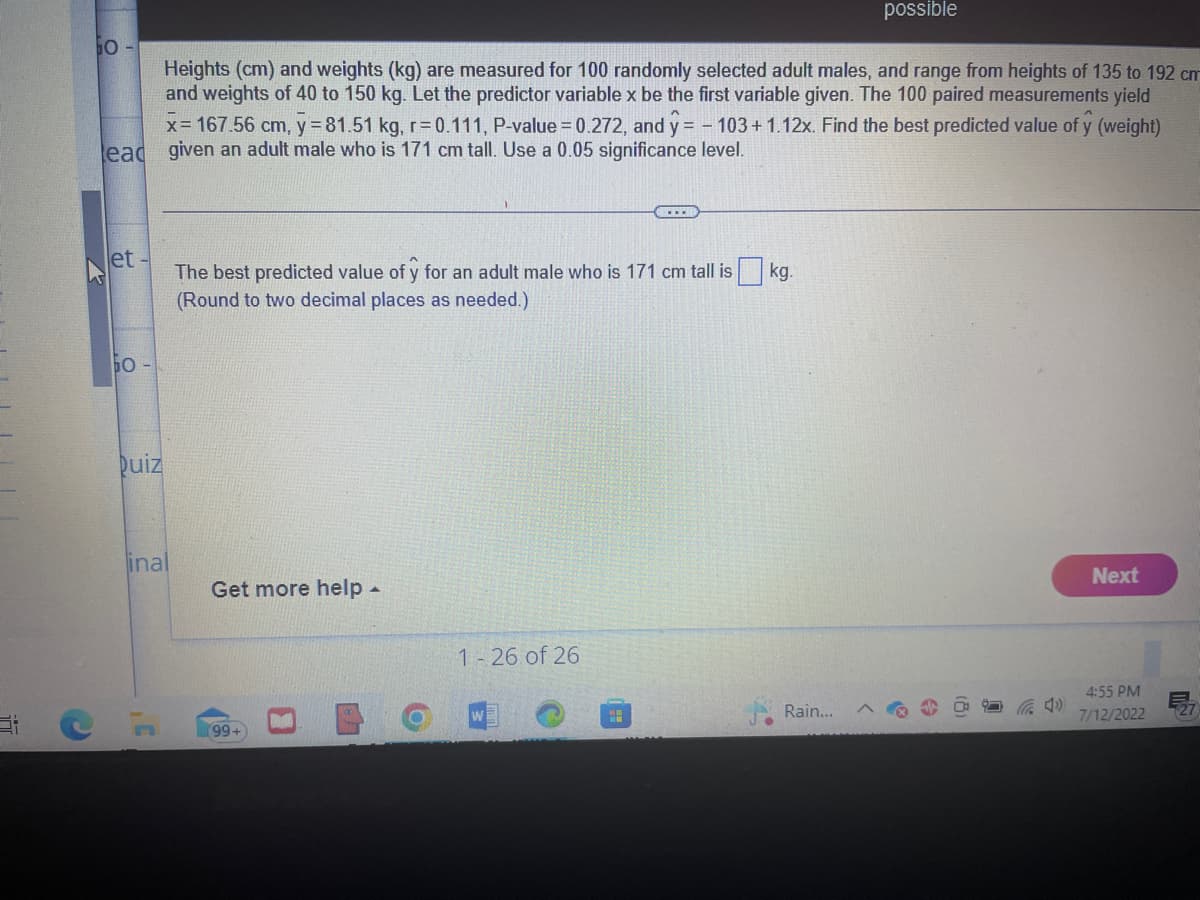 Heights (cm) and weights (kg) are measured for 100 randomly selected adult males, and range from heights of 135 to 192 cm
and weights of 40 to 150 kg. Let the predictor variable x be the first variable given. The 100 paired measurements yield
x= 167.56 cm, y = 81.51 kg, r=0.111, P-value = 0.272, and y = -103 +1.12x. Find the best predicted value of y (weight)
lead given an adult male who is 171 cm tall. Use a 0.05 significance level.
et-
ЬО
Duiz
inal
C
The best predicted value of y for an adult male who is 171 cm tall is kg.
(Round to two decimal places as needed.)
Get more help -
99+
1-26 of 26
<...
H
possible
Rain...
Next
4:55 PM
7/12/2022