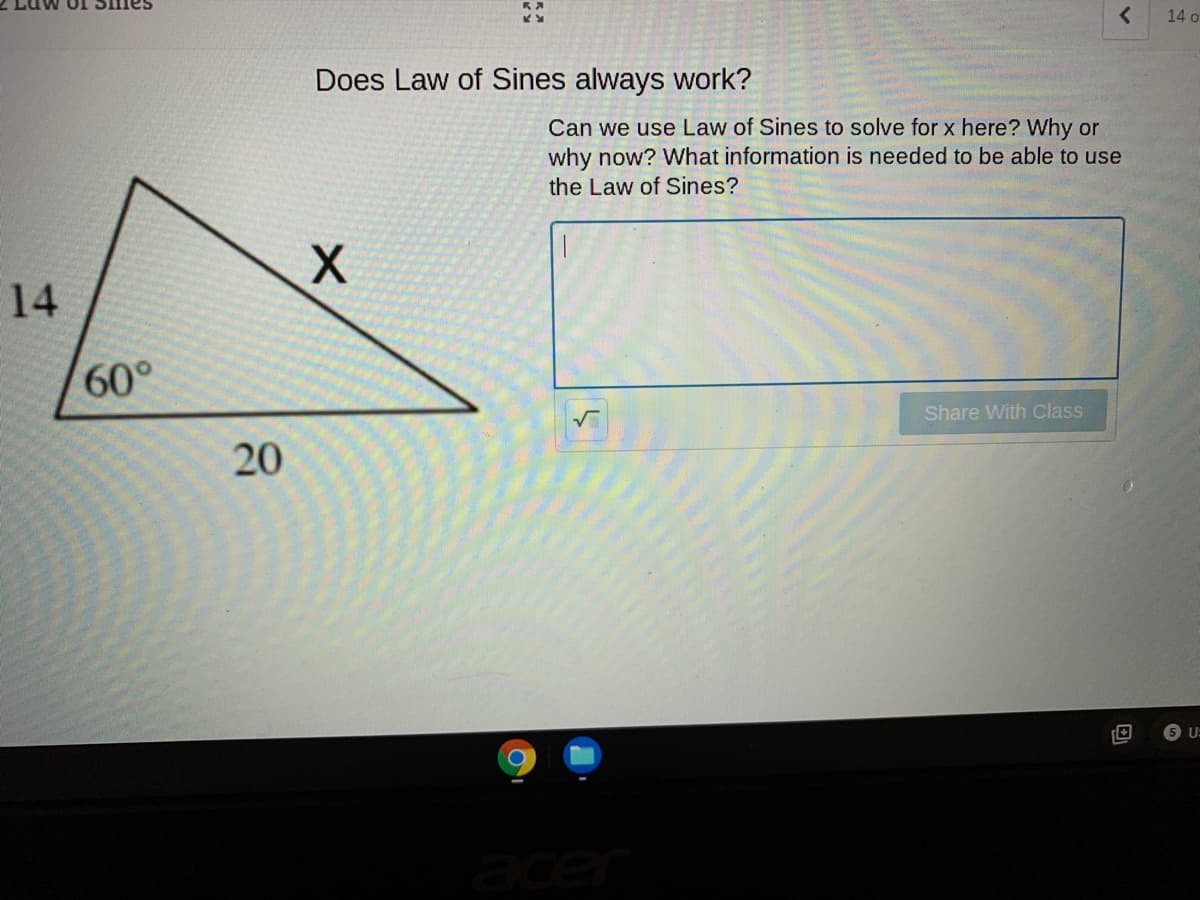 14 o
Does Law of Sines always work?
Can we use Law of Sines to solve for x here? Why or
why now? What information is needed to be able to use
the Law of Sines?
X.
14
60°
Share With Class
20
ace
