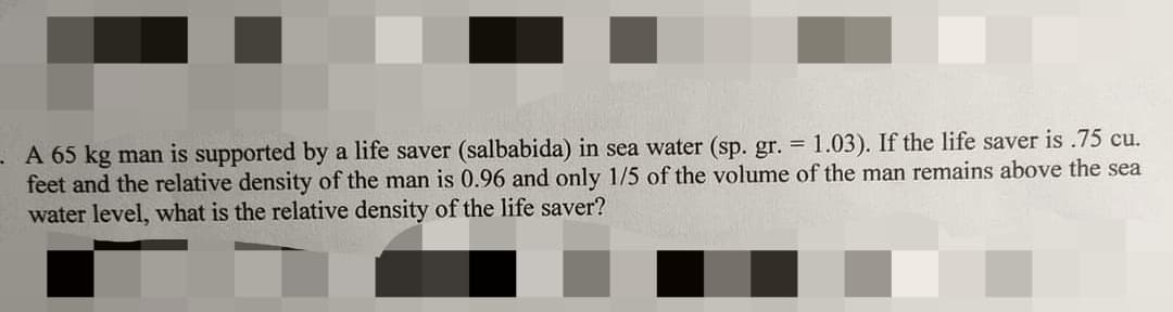 A 65 kg man is supported by a life saver (salbabida) in sea water (sp. gr. = 1.03). If the life saver is .75 cu.
feet and the relative density of the man is 0.96 and only 1/5 of the volume of the man remains above the sea
water level, what is the relative density of the life saver?
