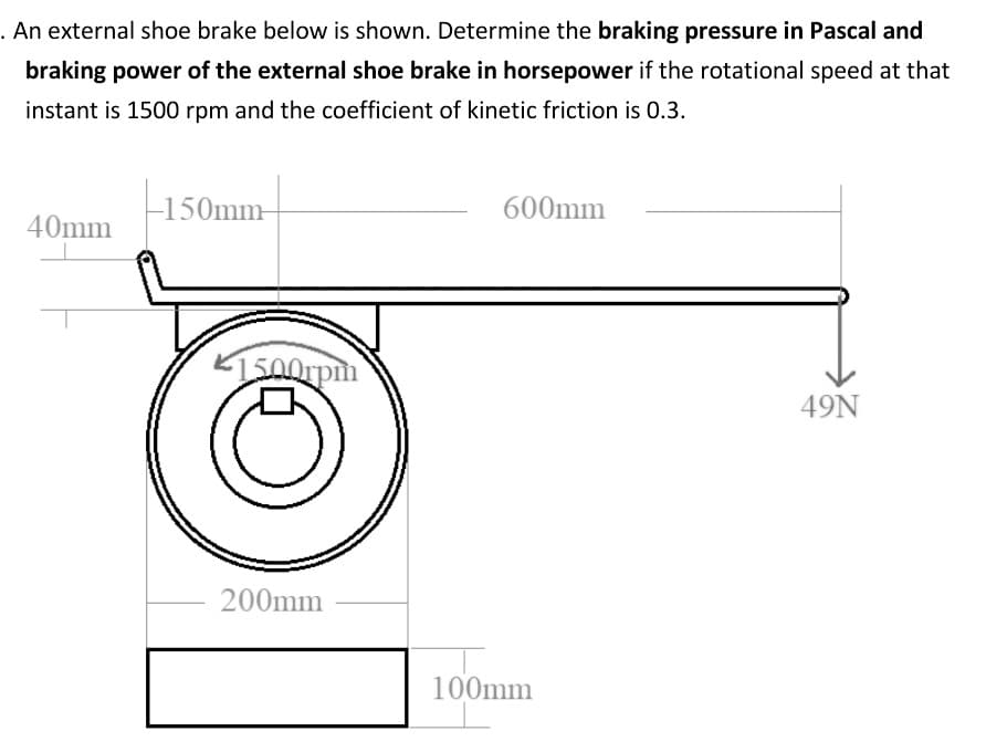 . An external shoe brake below is shown. Determine the braking pressure in Pascal and
braking power of the external shoe brake in horsepower if the rotational speed at that
instant is 1500 rpm and the coefficient of kinetic friction is 0.3.
-150mm-
600mm
40mm
49N
200mm
100mm
