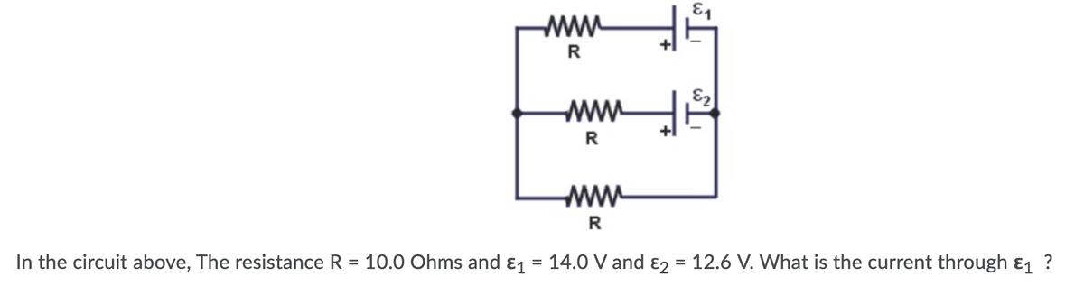 E1
R
E2
R
www
R
In the circuit above, The resistance R = 10.0 Ohms and ɛ1
14.0 V and ɛ2 = 12.6 V. What is the current through ɛ1 ?
%3D
%D
%3D
