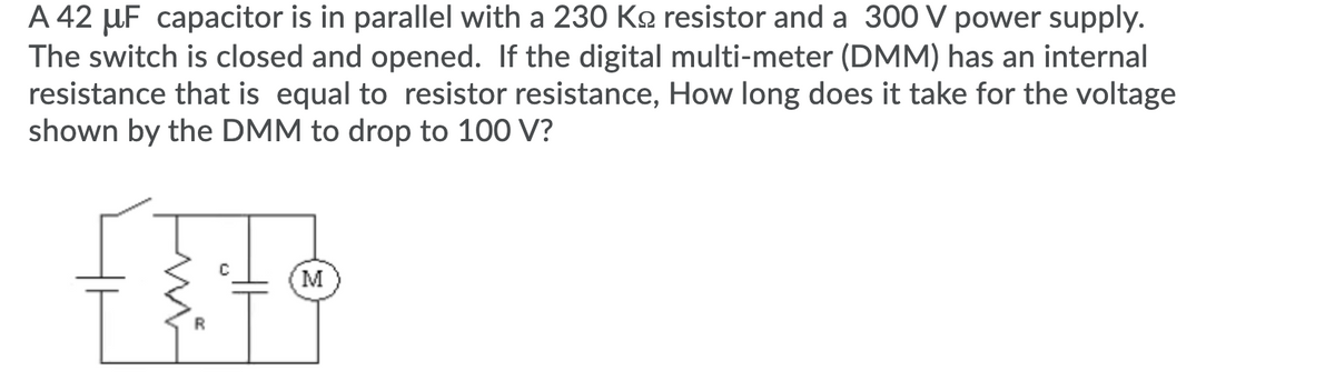 A 42 µF capacitor is in parallel with a 230 Ko resistor and a 300 V power supply.
The switch is closed and opened. If the digital multi-meter (DMM) has an internal
resistance that is equal to resistor resistance, How long does it take for the voltage
shown by the DMM to drop to 100 V?
M
