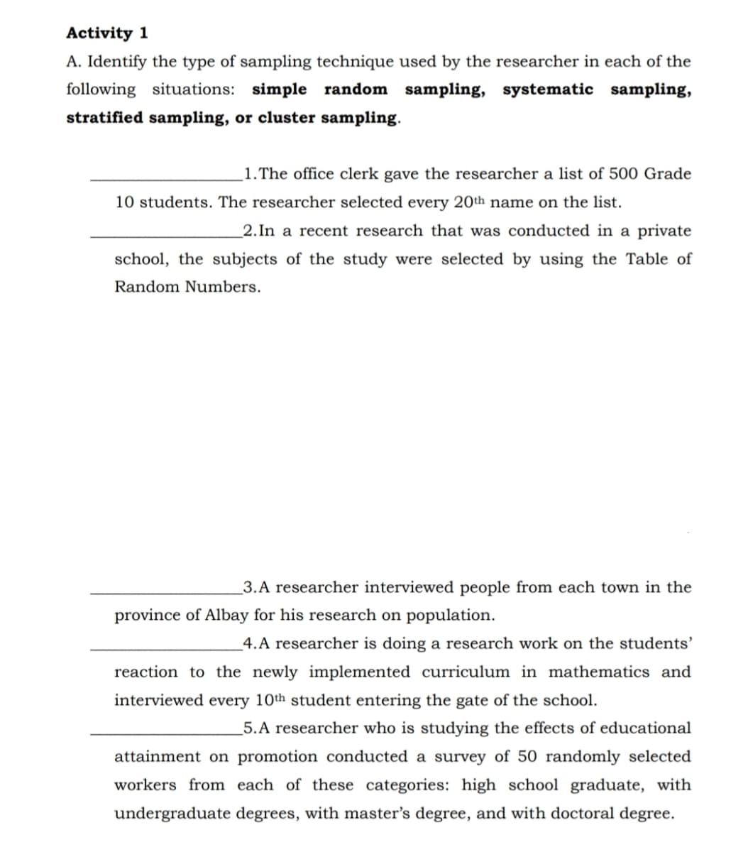 Activity 1
A. Identify the type of sampling technique used by the researcher in each of the
following situations: simple random sampling, systematic sampling,
stratified sampling, or cluster sampling.
1. The office clerk gave the researcher a list of 500 Grade
10 students. The researcher selected every 20th name on the list.
_2.In a recent research that was conducted in a private
school, the subjects of the study were selected by using the Table of
Random Numbers.
3.A researcher interviewed people from each town in the
province of Albay for his research on population.
4.A researcher is doing a research work on the students'
reaction to the newly implemented curriculum in mathematics and
interviewed every 10th student entering the gate of the school.
_5.A researcher who is studying the effects of educational
attainment on promotion conducted a survey of 50 randomly selected
workers from each of these categories: high school graduate, with
undergraduate degrees, with master's degree, and with doctoral degree.
