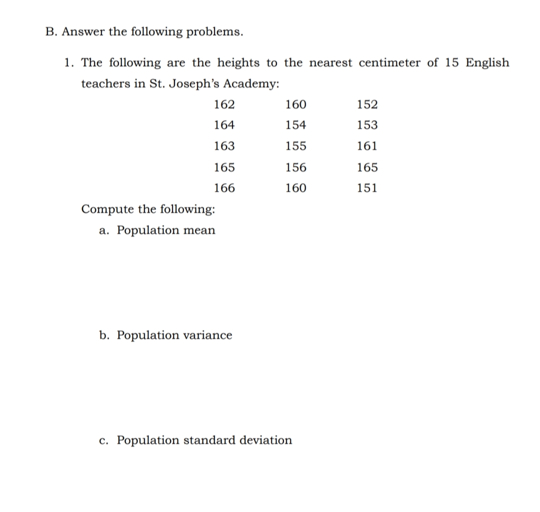 B. Answer the following problems.
1. The following are the heights to the nearest centimeter of 15 English
teachers in St. Joseph's Academy:
162
160
152
164
154
153
163
155
161
165
156
165
166
160
151
Compute the following:
a. Population mean
b. Population variance
c. Population standard deviation
