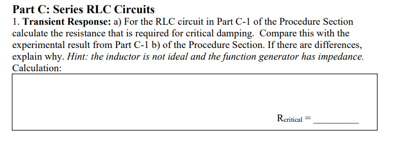 Part C: Series RLC Circuits
1. Transient Response: a) For the RLC circuit in Part C-1 of the Procedure Section
calculate the resistance that is required for critical damping. Compare this with the
experimental result from Part C-1 b) of the Procedure Section. If there are differences,
explain why. Hint: the inductor is not ideal and the function generator has impedance.
Calculation:
Reritical
