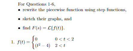 For Questions 1-6,
• rewrite the piecewise function using step functions,
• sketch their graphs, and
find F(s) = L{f(t)}.
0 <t<2
1. f(t) =
(t2 – 4) 2 <t
|
