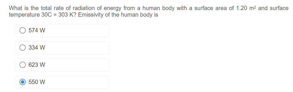 What is the total rate of radiation of energy from a human body with a surface area of 1.20 m² and surface
temperature 30C = 303 K? Emissivity of the human body is
O 574 W
334 W
623 W
O 550 W