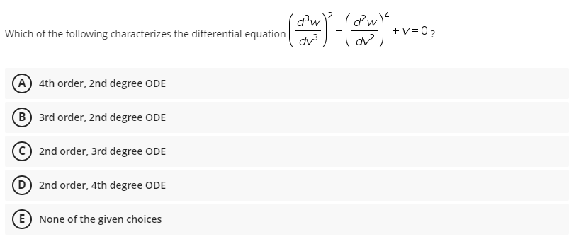 ゴ(
4
d?w
Which of the following characterizes the differential equation
d?w
+v=0?
dv3
dv?
(A 4th order, 2nd degree ODE
B 3rd order, 2nd degree ODE
©) 2nd order, 3rd degree ODE
D 2nd order, 4th degree ODE
(E None of the given choices
