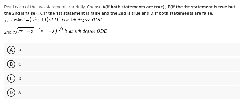 Read each of the two statements carefully. Choose A(if both statements are true), B(if the 1st statement is true but
the 2nd is false), C(if the 1st statement is false and the 2nd is true and D(if both statements are false.
1st: *siny'= (x²+ 1)(y'') + is a 4th degree ODE.
2nd :V xy" - 5 = (y''-x)*/3 is an 8th degree ODE.
(А) в
B
D) A
