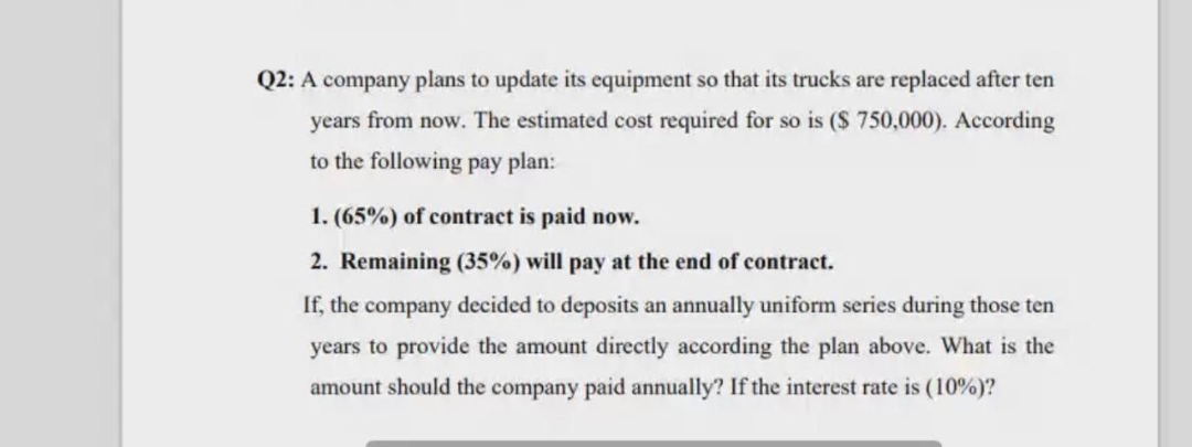 Q2: A company plans to update its equipment so that its trucks are replaced after ten
years from now. The estimated cost required for so is ($ 750,000). According
to the following pay plan:
1. (65%) of contract is paid now.
2. Remaining (35%) will pay at the end of contract.
If, the company decided to deposits an annually uniform series during those ten
years to provide the amount directly according the plan above. What is the
amount should the company paid annually? If the interest rate is (10%)?