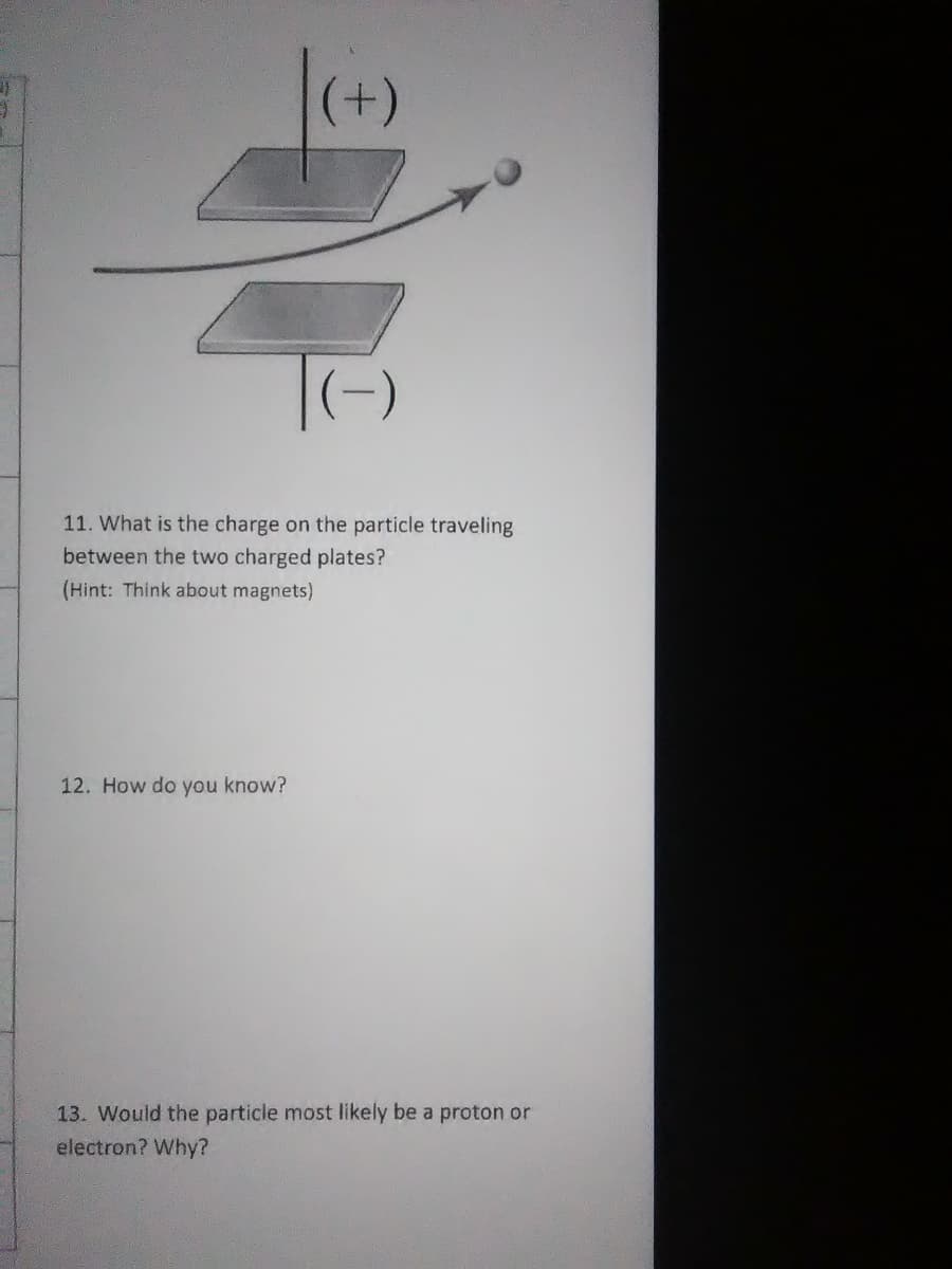 11. What is the charge on the particle traveling
between the two charged plates?
(Hint: Think about magnets)
12. How do you know?
13. Would the particle most likely be a proton or
electron? Why?
