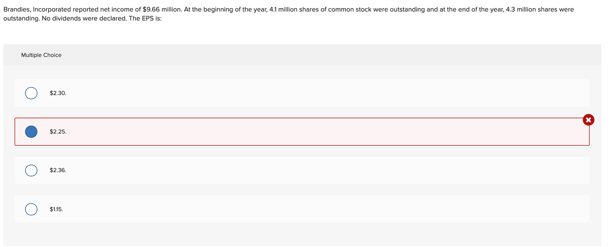 Brandies, Incorporated reported net income of $9.66 million. At the beginning of the year, 4.1 million shares of common stock were outstanding and at the end of the year, 4.3 million shares were
outstanding. No dividends were declared. The EPS is:
Multiple Choice
$2.30.
$2.25.
$2.36.
$1.15.
