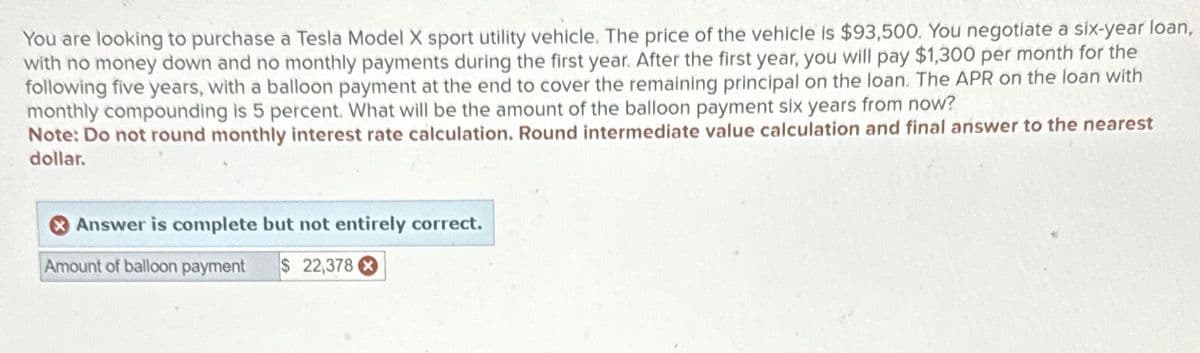 You are looking to purchase a Tesla Model X sport utility vehicle. The price of the vehicle is $93,500. You negotiate a six-year loan,
with no money down and no monthly payments during the first year. After the first year, you will pay $1,300 per month for the
following five years, with a balloon payment at the end to cover the remaining principal on the loan. The APR on the loan with
monthly compounding is 5 percent. What will be the amount of the balloon payment six years from now?
Note: Do not round monthly interest rate calculation. Round intermediate value calculation and final answer to the nearest
dollar.
Answer is complete but not entirely correct.
Amount of balloon payment $ 22,378