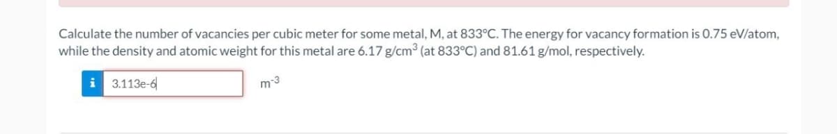 Calculate the number of vacancies per cubic meter for some metal, M, at 833°C. The energy for vacancy formation is 0.75 eV/atom,
while the density and atomic weight for this metal are 6.17 g/cm³ (at 833°C) and 81.61 g/mol, respectively.
3113e-6
m-3