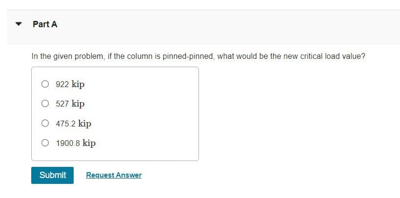 Part A
In the given problem, if the column is pinned-pinned, what would be the new critical load value?
○ 922 kip
○ 527 kip
○ 475.2 kip
○ 1900.8 kip
Submit
Request Answer