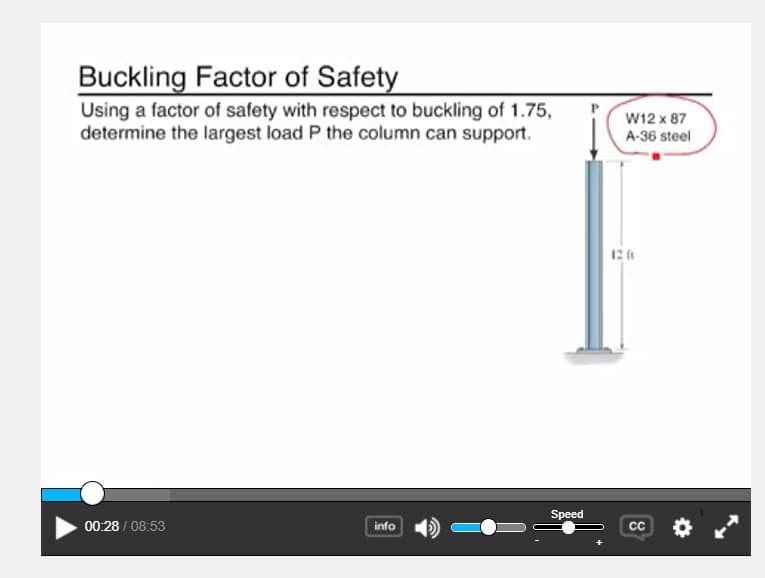 Buckling Factor of Safety
Using a factor of safety with respect to buckling of 1.75,
determine the largest load P the column can support.
W12 x 87
A-36 steel
12 A
Speed
00:28 / 08:53
info
CC