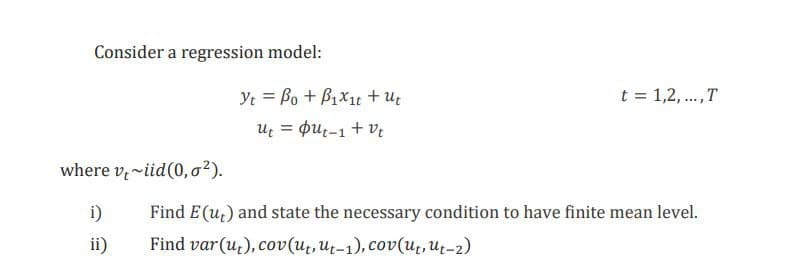 Consider a regression model:
Yt = Bo + B1x1t +U;
Uz = pu;-1 + ve
t = 1,2, .,T
where v,~iid(0, o²).
i)
Find E (u,) and state the necessary condition to have finite mean level.
ii)
Find var(u,), cov(ut,Ut-1), cov(u̟, Ut-2)
