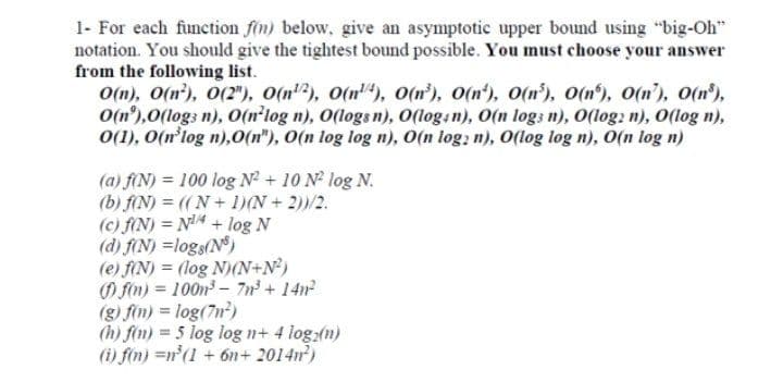 1- For each function fin) below, give an asymptotic upper bound using "big-Oh"
notation. You should give the tightest bound possible. You must choose your answer
from the following list.
O(n), O(n'), 0(2"), O(n"), o(n), o(n'), O(n'), O(n'), O(n'), O(n'), 0(n'),
O(n°),0(logs n), O(n'log n), O(logs n), O(login), O(n logs n), O(log: n), O(log n),
0(1), O(n'log n),0(n"), O(n log log n), O(n log, n), O(log log n), O(n log n)
(a) f(N) = 100 log N? + 10 N log N.
(b) f(N) = ((N+ 1)(N + 2)/2.
(c) f(N) = N4 + log N
(d) f(N) =logs(N)
(e) f(N) = (log N)(N+N?)
O fin) = 100n - 7n + 14n
(g) fin) = log(7n?)
(h) fin) = 5 log log n+ 4 log:(n)
(i) fin) =n'(1 + 6n+ 2014n)
