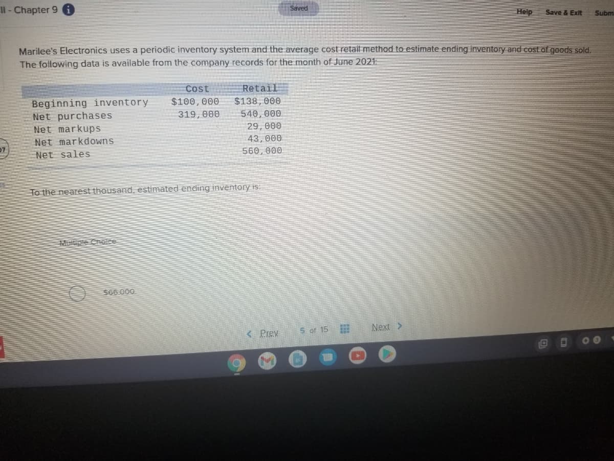 Il-Chapter 9
Saved
Help
Save & Exit
Subm
Marilee's Electronics uses a periodic inventory system and the average cost retail method to estimate ending inventory and cost of goods sold.
The following data is available from the company records for the month of June 2021:E
Cost
Retail
Beginning inventory
Net purchases
Net markups
Net markdowns
Net sales
$100,000
$138, 000
319,000
540,000
29,000
43, 000
560,000
To the nearest thousand, estimated ending inventory is:
Muitiple Cnoice
A S66.000
< Prev
5 of 15
Next>
