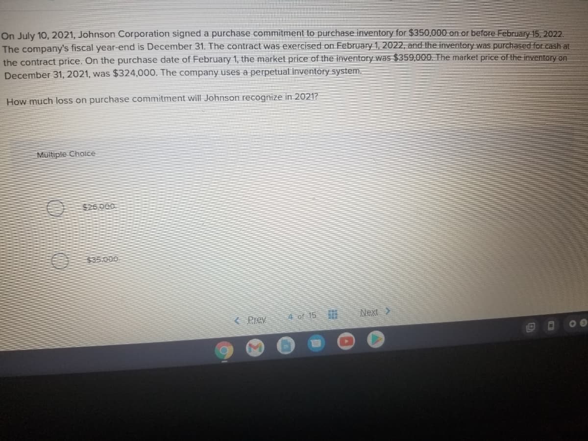 On July 10, 2021, Johnson Corporation signed a purchase commitment to purchase inventory for $350,000 on or before February 15, 2022.
The company's fiscal year-end is December 31. The contract was exercised on February 1, 2022, and the inventory was purchased for cash at
the contract price. On the purchase date of February 1, the market price of the inventory was $359,000. The market price of the inventory on
December 31, 2021, was $324,000. The company uses a perpetual inventory system.
How much loss on purchase commitment will Johnson recognize in 2021?
Multiple Choice
$26,000
335.000
< Prey
4 of 15
Next >
