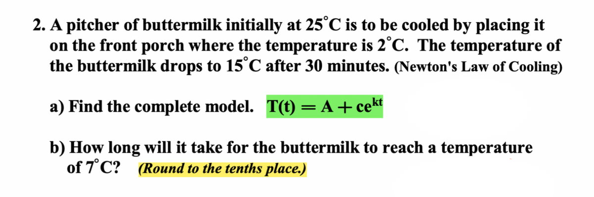 2. A pitcher of buttermilk initially at 25°C is to be cooled by placing it
on the front porch where the temperature is 2°C. The temperature of
the buttermilk drops to 15°C after 30 minutes. (Newton's Law of Cooling)
a) Find the complete model. T(t) = A +cekt
b) How long will it take for the buttermilk to reach a temperature
of 7°C? (Round to the tenths place.)