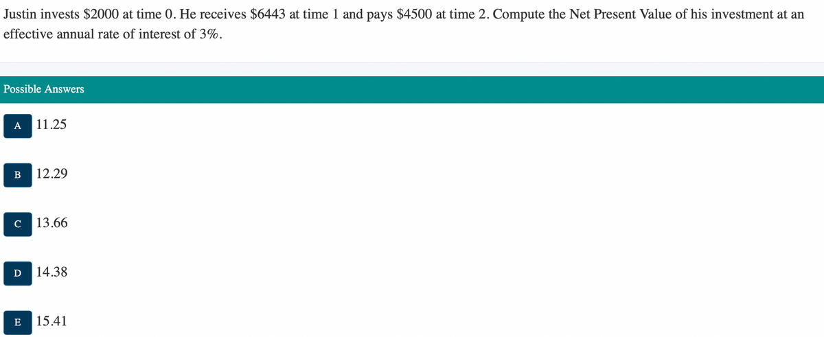 Justin invests $2000 at time 0. He receives $6443 at time 1 and pays $4500 at time 2. Compute the Net Present Value of his investment at an
effective annual rate of interest of 3%.
Possible Answers
A 11.25
B 12.29
D
E
13.66
14.38
15.41