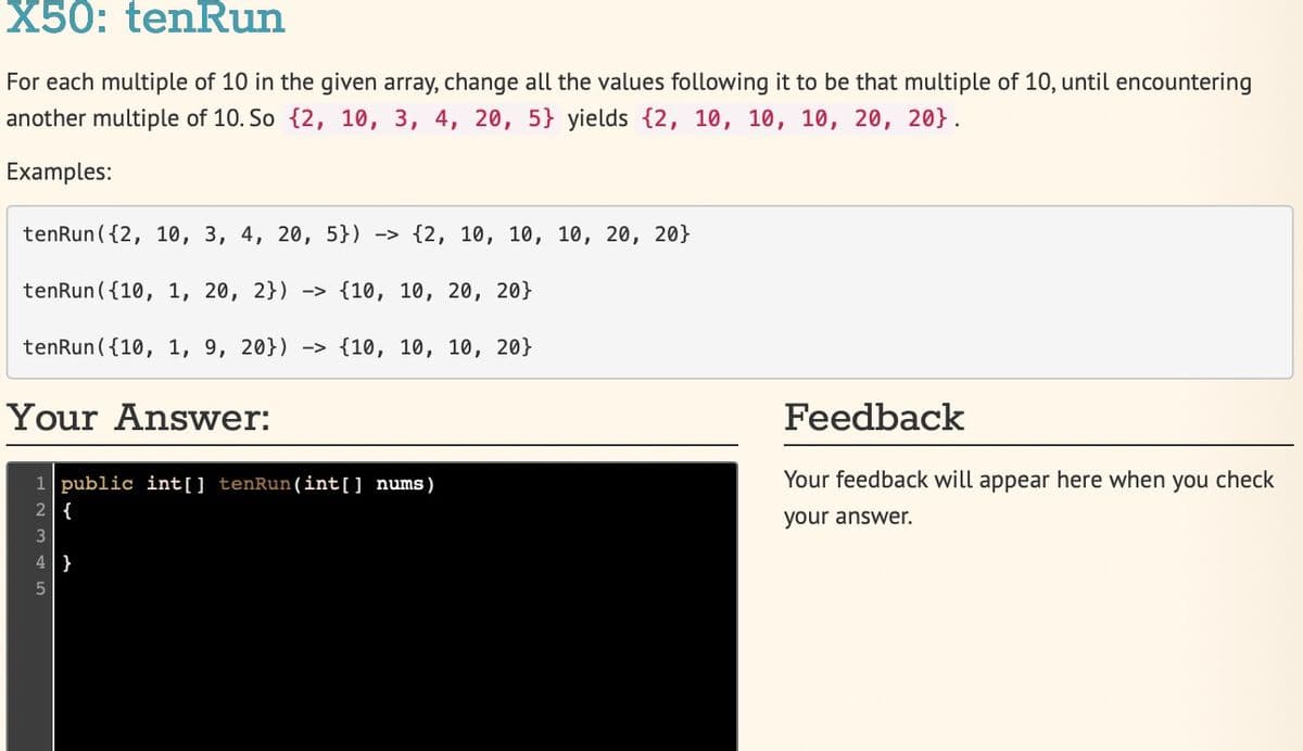 X50: tenRun
For each multiple of 10 in the given array, change all the values following it to be that multiple of 10, until encountering
another multiple of 10. So {2, 10, 3, 4, 20, 5} yields {2, 10, 10, 10, 20, 20}.
Examples:
tenRun ({2, 10, 3, 4, 20, 5}) -> {2, 10, 10, 10, 20, 20}
tenRun ({10, 1, 20, 2}) -> {10, 10, 20, 20}
tenRun ({10, 1, 9, 20}) -> {10, 10, 10, 20}
Your Answer:
Feedback
Your feedback will appear here when you check
1 public int[] tenRun (int[] nums)
2 {
your answer.
3
}
5
