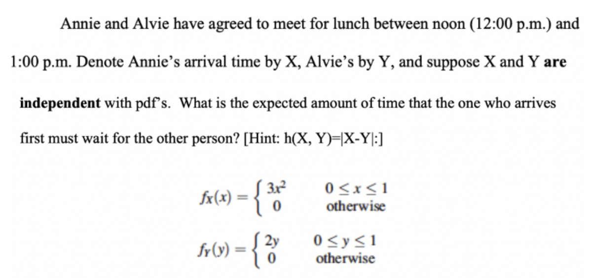 Annie and Alvie have agreed to meet for lunch between noon (12:00 p.m.) and
1:00 p.m. Denote Annie's arrival time by X, Alvie's by Y, and suppose X and Y are
independent with pdf's. What is the expected amount of time that the one who arrives
first must wait for the other person? [Hint: h(X, Y)=X-Y|:]
£x(x) = { 31²
0
2y
fr(x) = {2
0≤x≤1
otherwise
0 ≤ y ≤1
otherwise