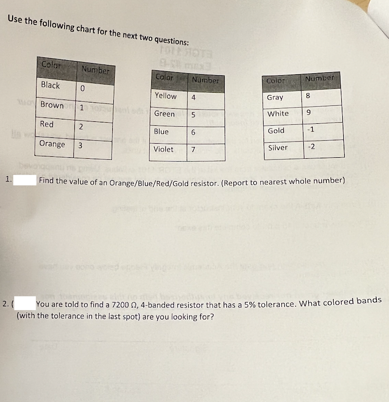 Use the following chart for the next two questions:
Color
EX
Number
Calor
Number
Number
Color
Black
8
Yellow
4
Gray
MBrown
9.
Green
White
Red
Gold
-1
Blue
Orange
Silver
-2
3
Violet
7
1.
Find the value of an Orange/Blue/Red/Gold resistor. (Report to nearest whole number)
2. (
You are told to find a 7200 , 4-banded resistor that has a 5% tolerance. What colored bands
(with the tolerance in the last spot) are you looking for?
2.
