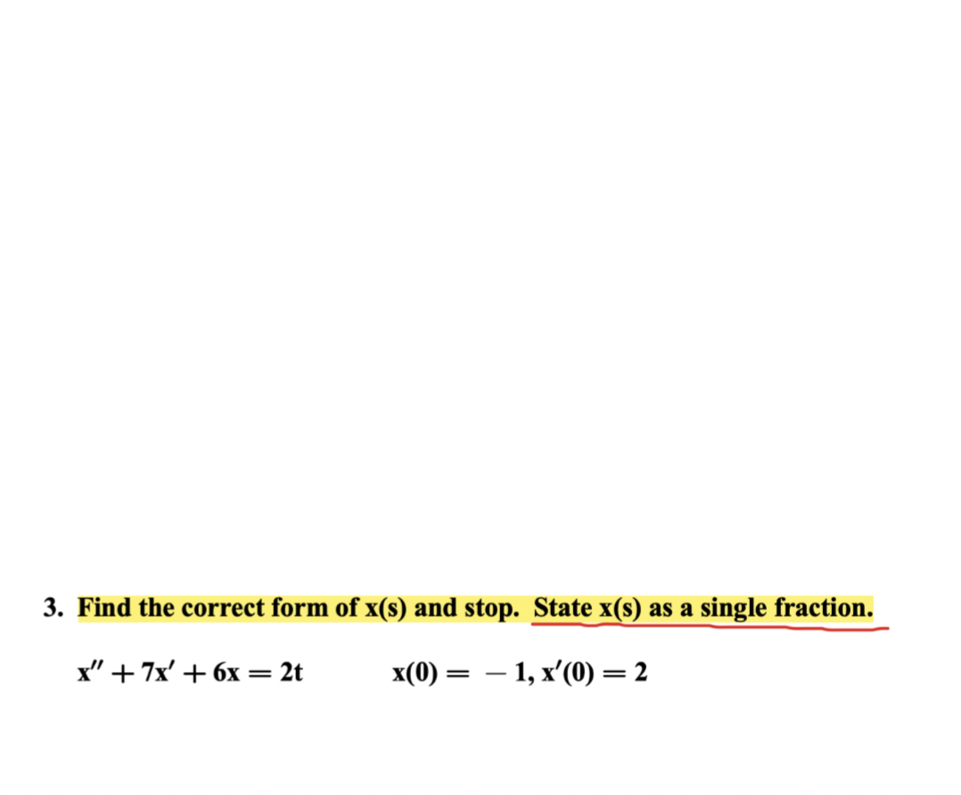 ### Problem 3: Differential Equation Solution

**Task:** Find the correct form of \( x(s) \) and stop. State \( x(s) \) as a single fraction.

#### Given Differential Equation:
\[ x'' + 7x' + 6x = 2t \]

#### Initial Conditions:
\[ x(0) = -1, \quad x'(0) = 2 \]

### Instructions:
1. **Identify the differential equation along with initial conditions.**
2. **Convert the given differential equation to the Laplace domain if necessary.**
3. **Solve for \( x(s) \).**
4. **Express \( x(s) \) as a single fraction.**

### Steps for solving:
1. **Transform differential equation using Laplace Transforms where appropriate.**
2. **Apply initial conditions.**
3. **Simplify and solve for \( x(s) \).**

### Notes:
- Ensure all steps follow the principles of differential equations and Laplace transformations.
- The result should be simplified to a single fraction to ensure clarity and precision in the solution.

### Visualization:
There are no additional graphs or diagrams provided with this problem, so a detailed step-by-step algebraic process is required to reach the solution.

**End of transcription.**