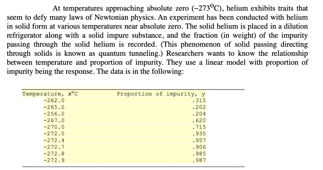 At temperatures approaching absolute zero (-273°C), helium exhibits traits that
seem to defy many laws of Newtonian physics. An experiment has been conducted with helium
in solid form at various temperatures near absolute zero. The solid helium is placed in a dilution
refrigerator along with a solid impure substance, and the fraction (in weight) of the impurity
passing through the solid helium is recorded. (This phenomenon of solid passing directing
through solids is known as quantum tunneling.) Researchers wants to know the relationship
between temperature and proportion of impurity. They use a linear model with proportion of
impurity being the response. The data is in the following:
Temperature, x°C
-262.0
-265.0
-256.0
-267.0
-270.0
-272.0
-272.4
-272.7
-272.8
-272.9
Proportion of impurity, y
.315
.202
.204
.620
.715
.935
.957
.906
.985
.987