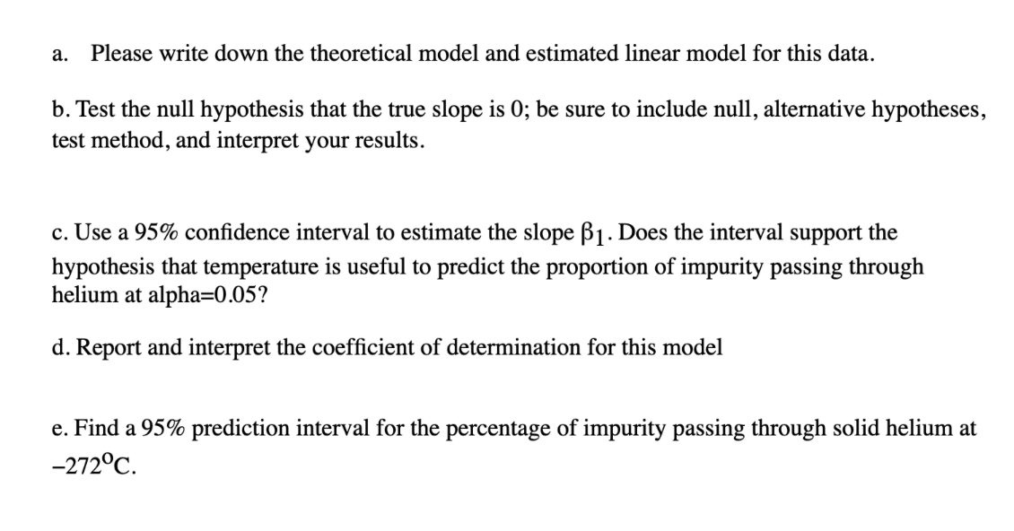 a. Please write down the theoretical model and estimated linear model for this data.
b. Test the null hypothesis that the true slope is 0; be sure to include null, alternative hypotheses,
test method, and interpret your results.
c. Use a 95% confidence interval to estimate the slope ß₁. Does the interval support the
hypothesis that temperature is useful to predict the proportion of impurity passing through
helium at alpha=0.05?
d. Report and interpret the coefficient of determination for this model
e. Find a 95% prediction interval for the percentage of impurity passing through solid helium at
-272°C.