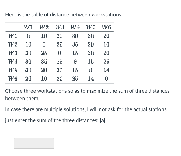 Here is the table of distance between workstations:
W1 W2 W3 W4 W5
W6
20
10 20 30 30
35
20
10
0 15
30 20
35 15
0.
15
25
30
15
0 14
20 25 14 0
W1 0
W2 10 0 25
W3 30 25
W4 30
W5 30 20
W6 20 10
Choose three workstations so as to maximize the sum of three distances
between them.
In case there are multiple solutions, I will not ask for the actual stations,
just enter the sum of the three distances: [a]