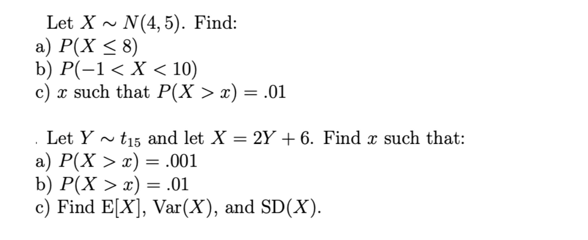 Let X~ N(4, 5). Find:
a) P(X ≤ 8)
b) P(−1 < X < 10)
c) x such that P(X > x) = .01
Let Yt15 and let X = 2Y + 6. Find x such that:
a) P(X > x) = .001
b) P(X > x) = .01
c) Find E[X], Var(X), and SD(X).