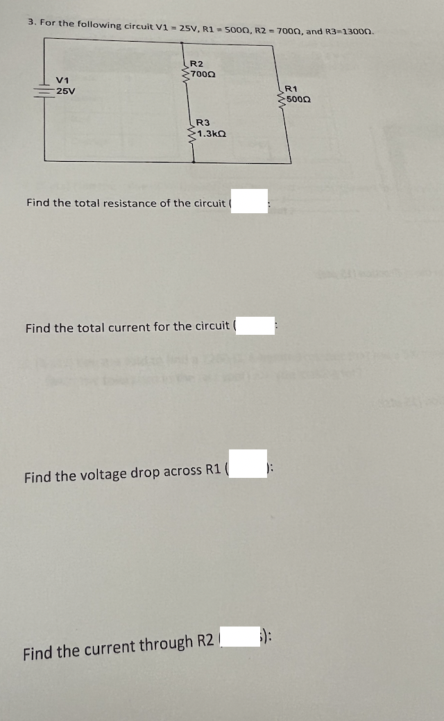 3. For the following circuit V1 = 25V, R1 = 500O, R2 = 7000, and R3=130on.
R2
7000
V1
R1
5000
25V
R3
1.3kQ
Find the total resistance of the circuit (
Find the total current for the circuit (
Find the voltage drop across R1 (
):
Find the current through R2 /
