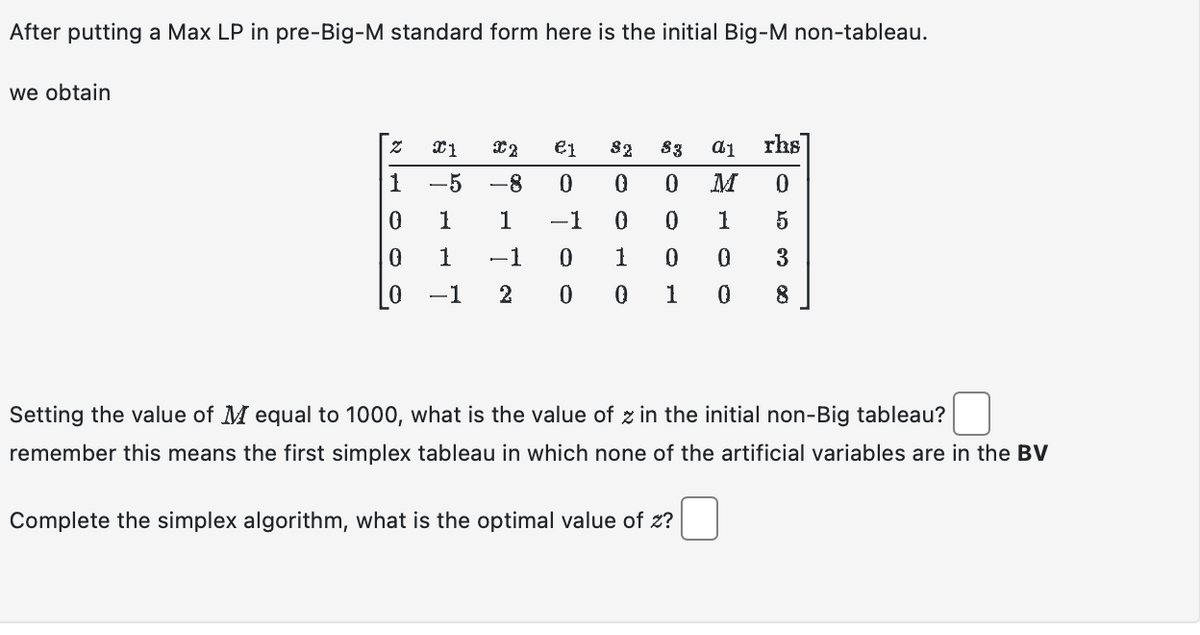 After putting a Max LP in pre-Big-M standard form here is the initial Big-M non-tableau.
we obtain
& HOO
Z X1
-5
1
1
0
0
0 -1
€1 32 83 a1 rhs
0 0 M
0
0
1 −1
0
0 1
5
-1
0
1
0
0
3
2 0 0
1 0 8
X2
-8
ន
Setting the value of M equal to 1000, what is the value of z in the initial non-Big tableau?
remember this means the first simplex tableau in which none of the artificial variables are in the BV
Complete the simplex algorithm, what is the optimal value of z?