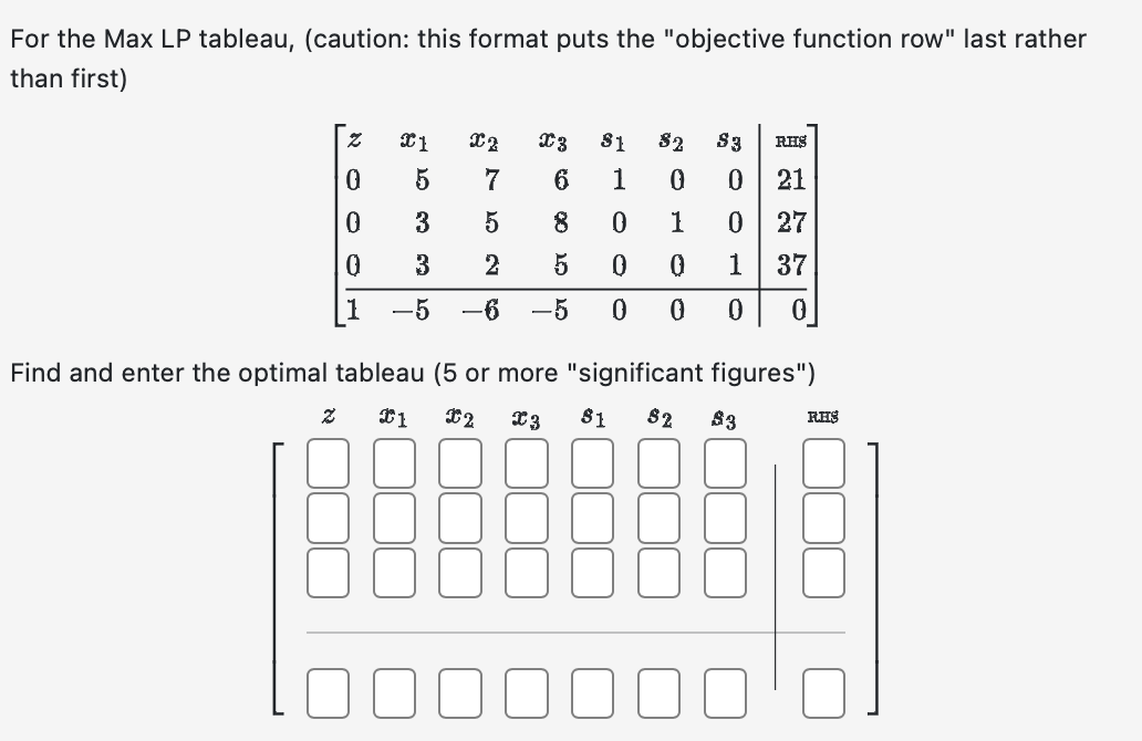 For the Max LP tableau, (caution: this format puts the "objective function row" last rather
than first)
Z
0
0
0
1
2
21
X2
5
3
3
-5 -6
7
5
2
X3 81 82 $3 RHS
6 1
0 0 21
8 0
1
0 27
5
0
0
1 37
–5
0
0
0
0
Find and enter the optimal tableau (5 or more "significant figures")
€1 X2 X3
$1 $2 $3
RHS