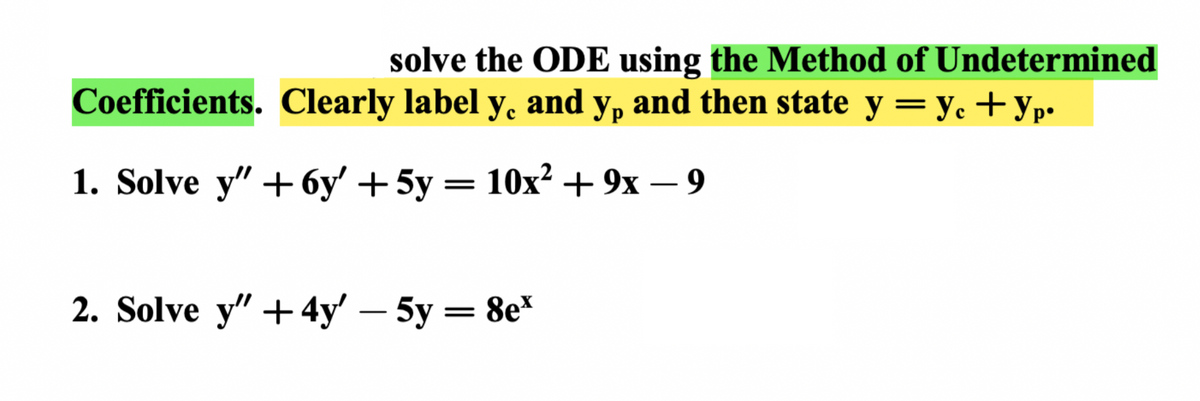 **Solving Ordinary Differential Equations Using the Method of Undetermined Coefficients**

To tackle the provided ordinary differential equations (ODEs) using the Method of Undetermined Coefficients, follow the detailed steps below. Clearly label \( y_c \) and \( y_p \), and then state \( y = y_c + y_p \).

### Problem 1: Solve \( y'' + 6y' + 5y = 10x^2 + 9x - 9 \)

### Problem 2: Solve \( y'' + 4y' - 5y = 8e^x \)

#### Step-by-Step Solution Process:

1. **Determine the complementary solution \( y_c \):**
   - Solve the corresponding homogeneous equation.
   - Find the roots of the characteristic equation.
   - Form the general solution using the roots.

2. **Find the particular solution \( y_p \):**
   - Make an educated guess based on the form of the non-homogeneous term (right-hand side of the equation).
   - Substitute your guess into the original equation to determine any unknown coefficients.

3. **Combine the complementary and particular solutions to obtain the general solution:**
   - The complete solution is given by \( y = y_c + y_p \).

By following these steps, you can solve each given differential equation systematically.

**Example for Step-by-Step Solution (Detailed Diagram/Graph Explanation):**
- For the first ODE, you might guess a particular solution form based on the polynomial right-hand side.
- For the second ODE, the particular solution guess might involve an exponential function due to the nature of the right-hand side.

By systematically applying this method and clearly labelling each component of the solution, you will accurately solve the given ODEs.